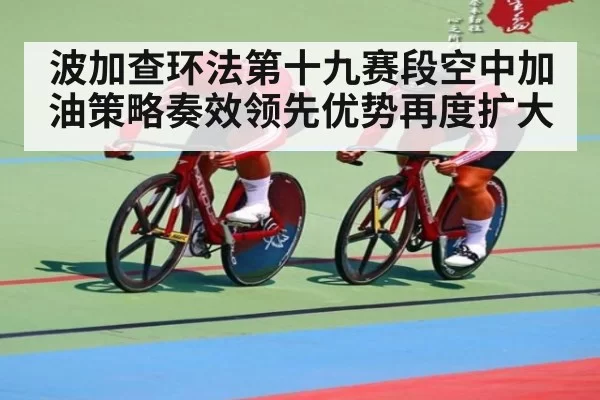 波加查环法第十九赛段空中加油策略奏效领先优势再度扩大