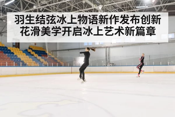 羽生结弦冰上物语新作发布创新花滑美学开启冰上艺术新篇章