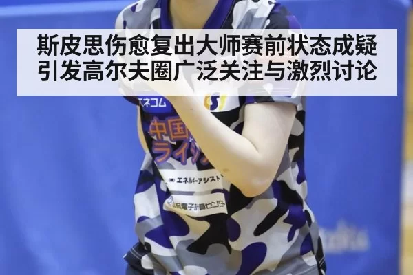 斯皮思伤愈复出大师赛前状态成疑引发高尔夫圈广泛关注与激烈讨论