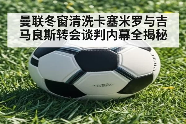 曼联冬窗清洗卡塞米罗与吉马良斯转会谈判内幕全揭秘