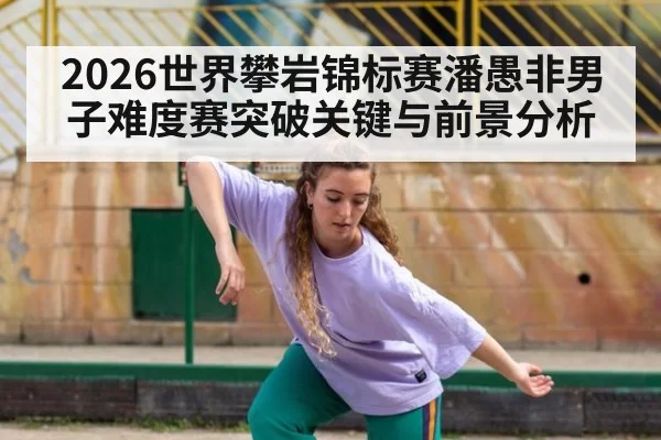 2026世界攀岩锦标赛潘愚非男子难度赛突破关键与前景分析